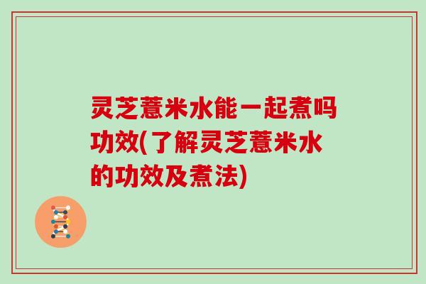 灵芝薏米水能一起煮吗功效(了解灵芝薏米水的功效及煮法) 灵芝薏米水能一起煮吗功效(了解灵芝薏米水的功效及煮法)