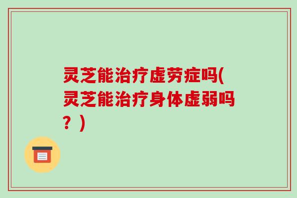 灵芝能虚劳症吗(灵芝能身体虚弱吗?) 灵芝能虚劳症吗(灵芝能身体虚弱吗?)