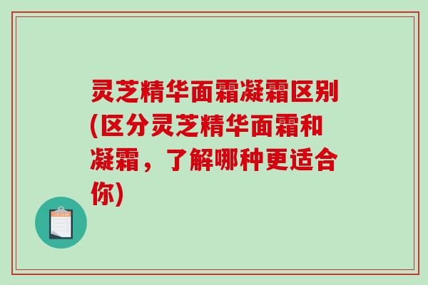 灵芝精华面霜凝霜区别(区分灵芝精华面霜和凝霜,了解哪种更适合你) 灵芝精华面霜凝霜区别(区分灵芝精华面霜和凝霜,了解哪种更适合你)