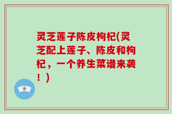 灵芝莲子陈皮枸杞(灵芝配上莲子、陈皮和枸杞,一个养生菜谱来袭!) 灵芝莲子陈皮枸杞(灵芝配上莲子、陈皮和枸杞,一个养生菜谱来袭!)