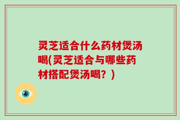 灵芝适合什么药材煲汤喝(灵芝适合与哪些药材搭配煲汤喝?) 灵芝适合什么药材煲汤喝(灵芝适合与哪些药材搭配煲汤喝?)