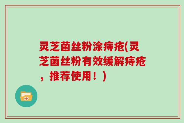 灵芝菌丝粉涂痔疮(灵芝菌丝粉有效缓解痔疮,推荐使用!) 灵芝菌丝粉涂痔疮(灵芝菌丝粉有效缓解痔疮,推荐使用!)