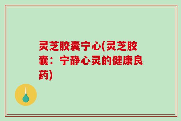 灵芝胶囊宁心(灵芝胶囊：宁静心灵的健康良药)
