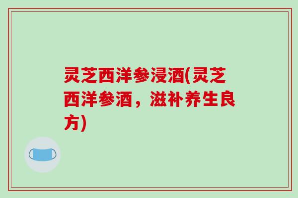 灵芝西洋参浸酒(灵芝西洋参酒，滋补养生良方)