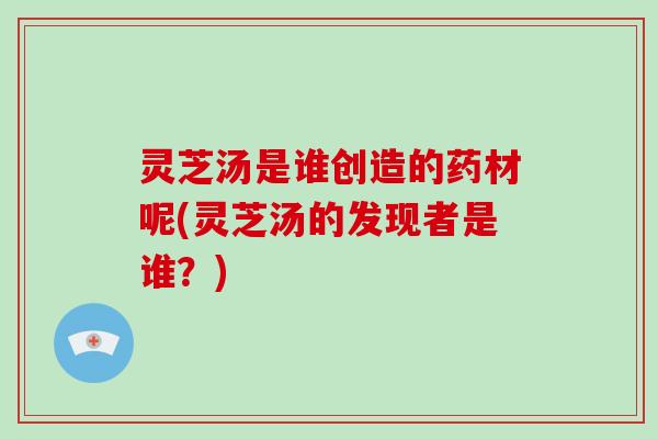 灵芝汤是谁创造的药材呢(灵芝汤的发现者是谁？)