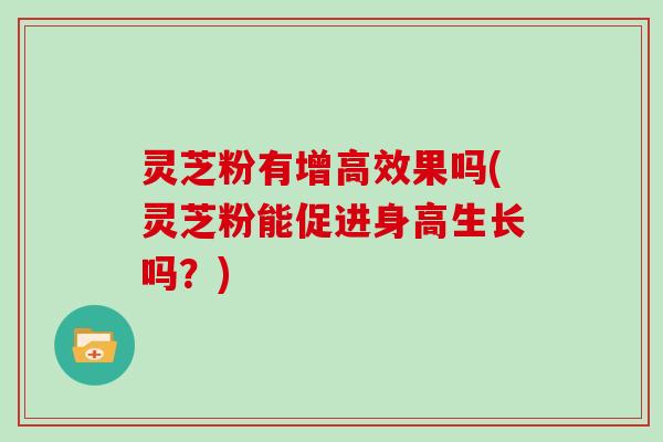 灵芝粉有增高效果吗(灵芝粉能促进身高生长吗？)