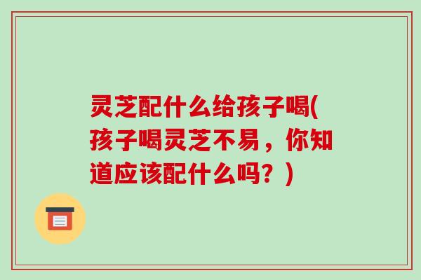 灵芝配什么给孩子喝(孩子喝灵芝不易,你知道应该配什么吗?) 灵芝配什么给孩子喝(孩子喝灵芝不易,你知道应该配什么吗?)