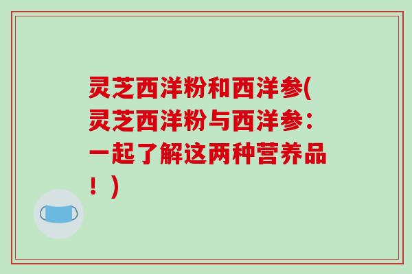灵芝西洋粉和西洋参(灵芝西洋粉与西洋参:一起了解这两种营养品!) 灵芝西洋粉和西洋参(灵芝西洋粉与西洋参:一起了解这两种营养品!)