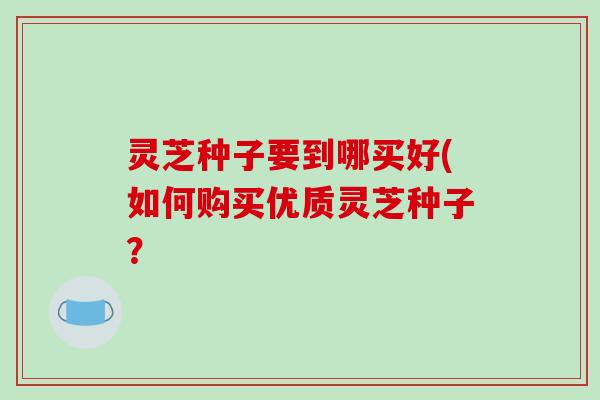 灵芝种子要到哪买好(如何购买优质灵芝种子? 灵芝种子要到哪买好(如何购买优质灵芝种子?