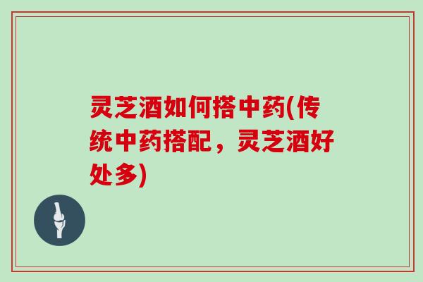 灵芝酒如何搭(传统搭配,灵芝酒好处多) 灵芝酒如何搭(传统搭配,灵芝酒好处多)