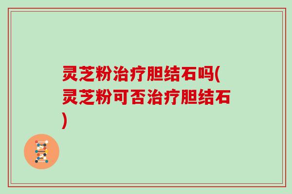 灵芝粉胆结石吗(灵芝粉可否胆结石)