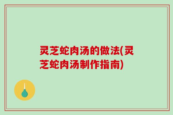 灵芝蛇肉汤的做法(灵芝蛇肉汤制作指南)