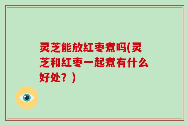 灵芝能放红枣煮吗(灵芝和红枣一起煮有什么好处？)
