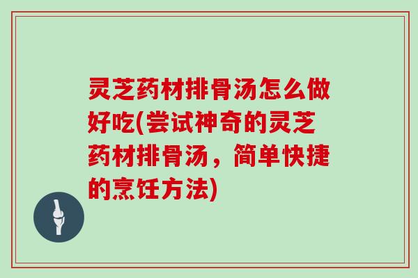 灵芝药材排骨汤怎么做好吃(尝试神奇的灵芝药材排骨汤，简单快捷的烹饪方法)