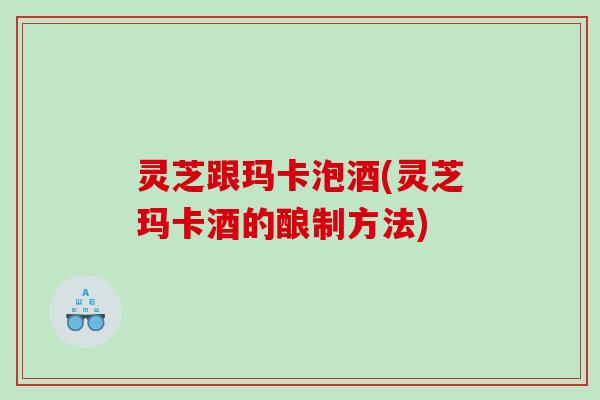 灵芝跟玛卡泡酒(灵芝玛卡酒的酿制方法)
