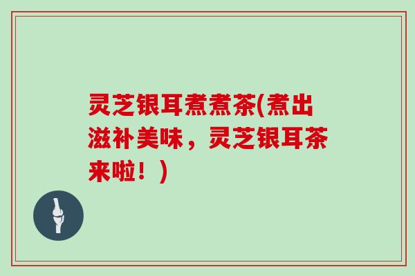 灵芝银耳煮煮茶(煮出滋补美味，灵芝银耳茶来啦！)