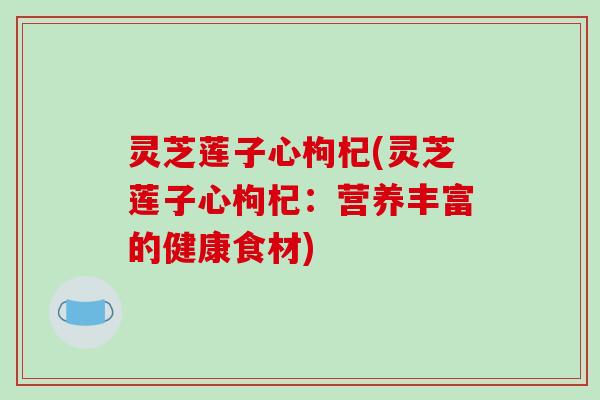 灵芝莲子心枸杞(灵芝莲子心枸杞：营养丰富的健康食材)