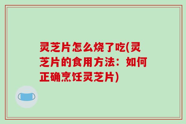 灵芝片怎么烧了吃(灵芝片的食用方法：如何正确烹饪灵芝片)