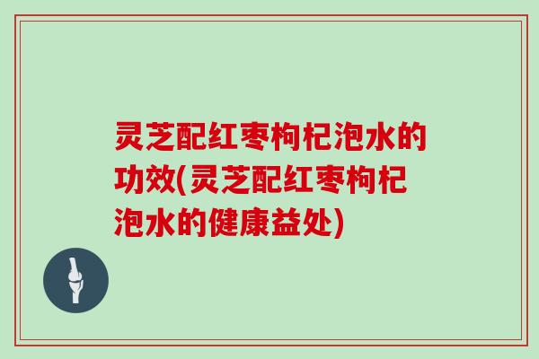 灵芝配红枣枸杞泡水的功效(灵芝配红枣枸杞泡水的健康益处)