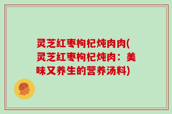 灵芝红枣枸杞炖肉肉(灵芝红枣枸杞炖肉：美味又养生的营养汤料)