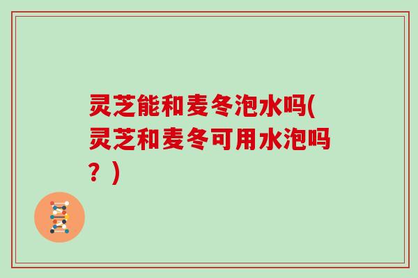 灵芝能和麦冬泡水吗(灵芝和麦冬可用水泡吗？)
