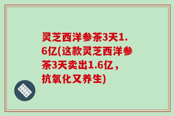灵芝西洋参茶3天1.6亿(这款灵芝西洋参茶3天卖出1.6亿，又养生)
