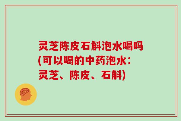 灵芝陈皮石斛泡水喝吗(可以喝的泡水：灵芝、陈皮、石斛)