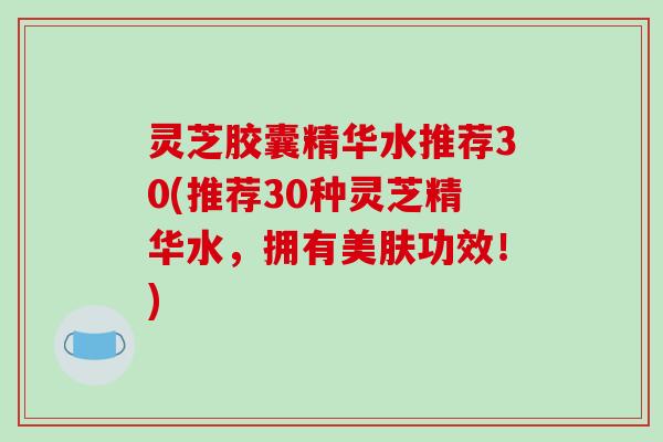 灵芝胶囊精华水推荐30(推荐30种灵芝精华水,拥有美肤功效!) 灵芝胶囊精华水推荐30(推荐30种灵芝精华水,拥有美肤功效!)