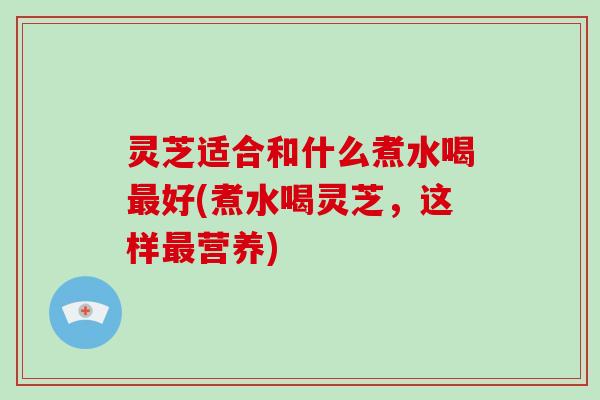 灵芝适合和什么煮水喝好(煮水喝灵芝，这样营养)