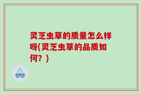 灵芝虫草的质量怎么样呀(灵芝虫草的品质如何？)