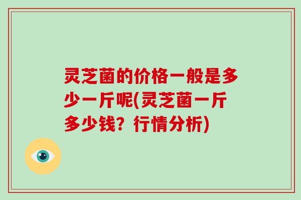 灵芝菌的价格一般是多少一斤呢(灵芝菌一斤多少钱？行情分析)