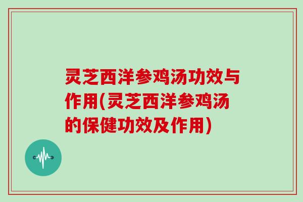灵芝西洋参鸡汤功效与作用(灵芝西洋参鸡汤的保健功效及作用)