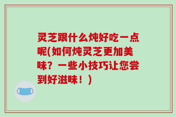 灵芝跟什么炖好吃一点呢(如何炖灵芝更加美味？一些小技巧让您尝到好滋味！)