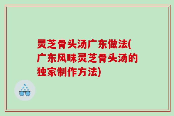 灵芝骨头汤广东做法(广东风味灵芝骨头汤的独家制作方法)