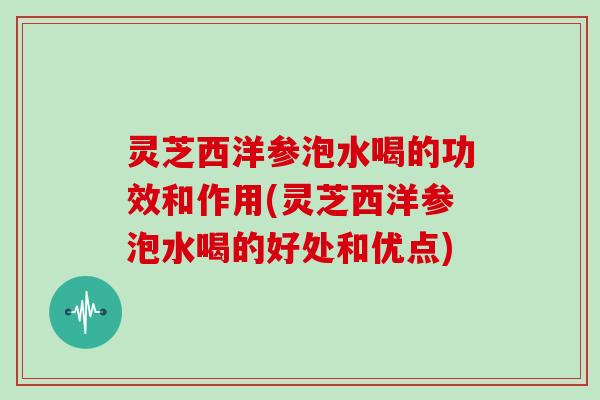 灵芝西洋参泡水喝的功效和作用(灵芝西洋参泡水喝的好处和优点)