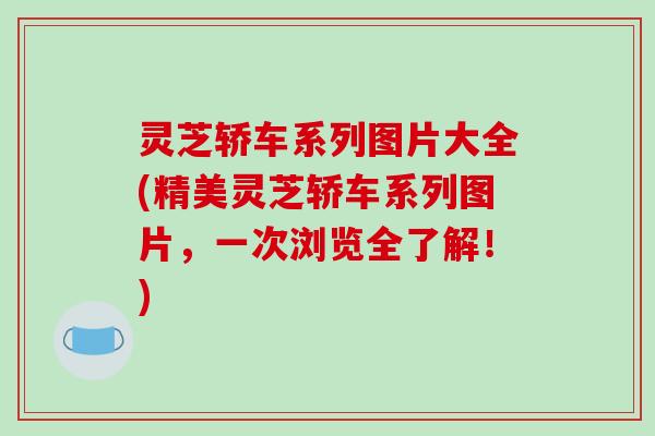 灵芝轿车系列图片大全(精美灵芝轿车系列图片，一次浏览全了解！)