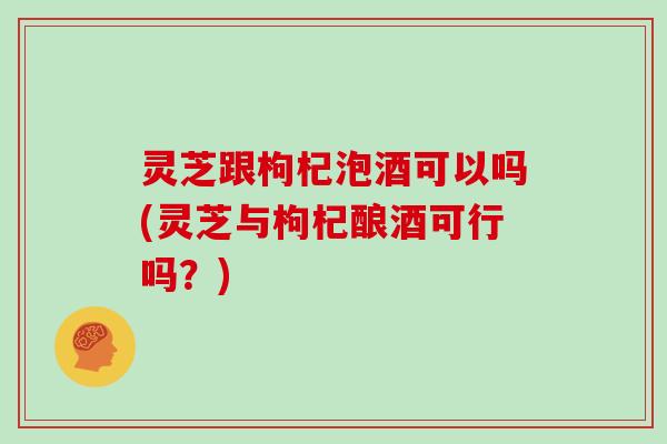 灵芝跟枸杞泡酒可以吗(灵芝与枸杞酿酒可行吗？)