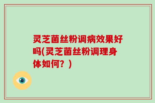 灵芝菌丝粉调效果好吗(灵芝菌丝粉调理身体如何？)
