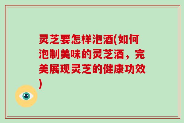 灵芝要怎样泡酒(如何泡制美味的灵芝酒，完美展现灵芝的健康功效)