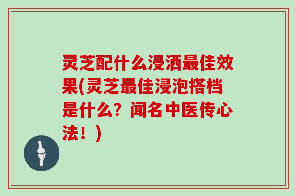 灵芝配什么浸洒佳效果(灵芝佳浸泡搭档是什么？闻名中医传心法！)