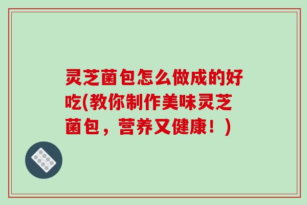 灵芝菌包怎么做成的好吃(教你制作美味灵芝菌包，营养又健康！)
