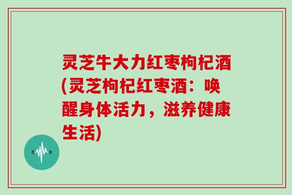 灵芝牛大力红枣枸杞酒(灵芝枸杞红枣酒:唤醒身体活力,滋养健康生活) 灵芝牛大力红枣枸杞酒(灵芝枸杞红枣酒:唤醒身体活力,滋养健康生活)