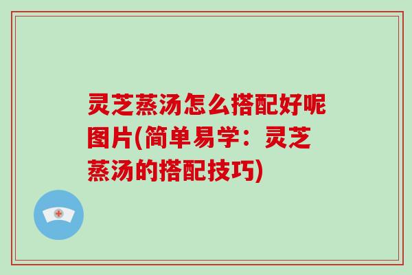 灵芝蒸汤怎么搭配好呢图片(简单易学：灵芝蒸汤的搭配技巧)