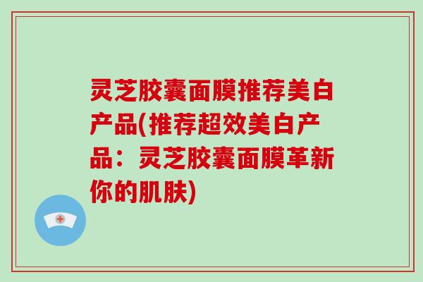 灵芝胶囊面膜推荐美白产品(推荐超效美白产品：灵芝胶囊面膜革新你的)