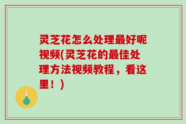 灵芝花怎么处理好呢视频(灵芝花的佳处理方法视频教程，看这里！)