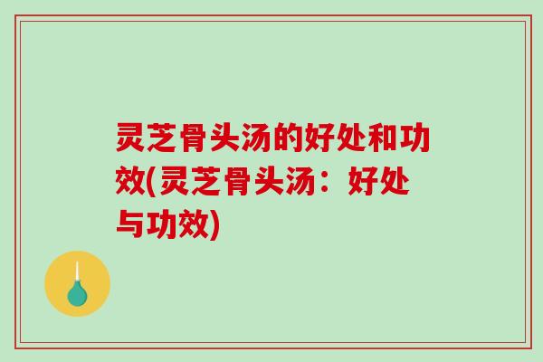 灵芝骨头汤的好处和功效(灵芝骨头汤:好处与功效) 灵芝骨头汤的好处和功效(灵芝骨头汤:好处与功效)