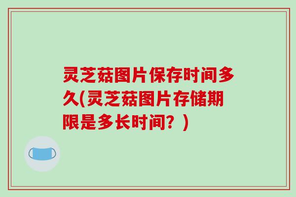 灵芝菇图片保存时间多久(灵芝菇图片存储期限是多长时间?) 灵芝菇图片保存时间多久(灵芝菇图片存储期限是多长时间?)