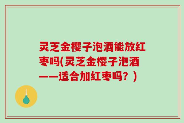 灵芝金樱子泡酒能放红枣吗(灵芝金樱子泡酒——适合加红枣吗?) 灵芝金樱子泡酒能放红枣吗(灵芝金樱子泡酒——适合加红枣吗?)