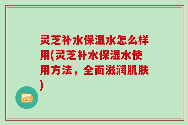 灵芝补水保湿水怎么样用(灵芝补水保湿水使用方法,全面滋润) 灵芝补水保湿水怎么样用(灵芝补水保湿水使用方法,全面滋润)