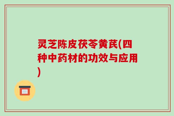 灵芝陈皮茯苓黄芪(四种材的功效与应用) 灵芝陈皮茯苓黄芪(四种材的功效与应用)